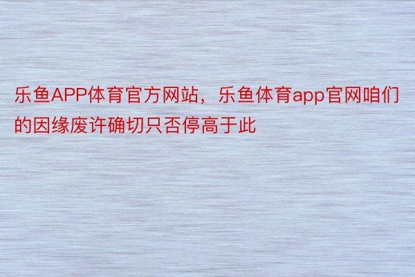 乐鱼APP体育官方网站，乐鱼体育app官网咱们的因缘废许确切只否停高于此