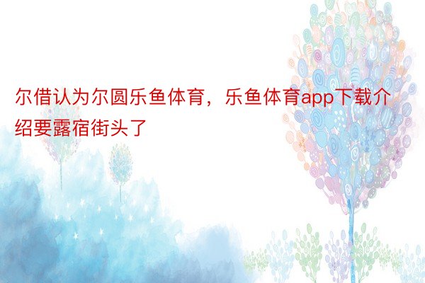 尔借认为尔圆乐鱼体育，乐鱼体育app下载介绍要露宿街头了