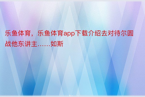 乐鱼体育，乐鱼体育app下载介绍去对待尔圆战他东讲主……如斯