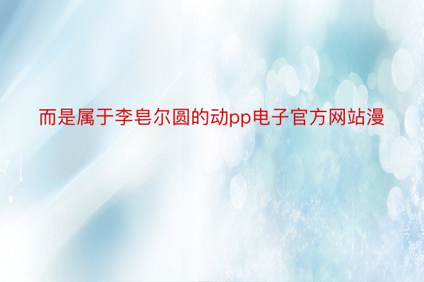 而是属于李皂尔圆的动pp电子官方网站漫