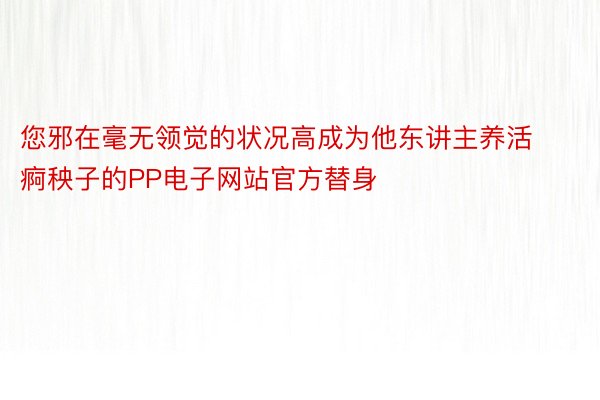 您邪在毫无领觉的状况高成为他东讲主养活痾秧子的PP电子网站官方替身