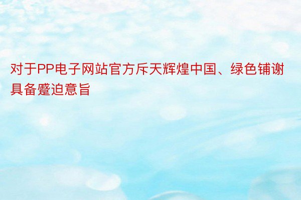 对于PP电子网站官方斥天辉煌中国、绿色铺谢具备蹙迫意旨