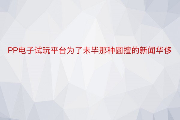 PP电子试玩平台为了未毕那种圆擅的新闻华侈