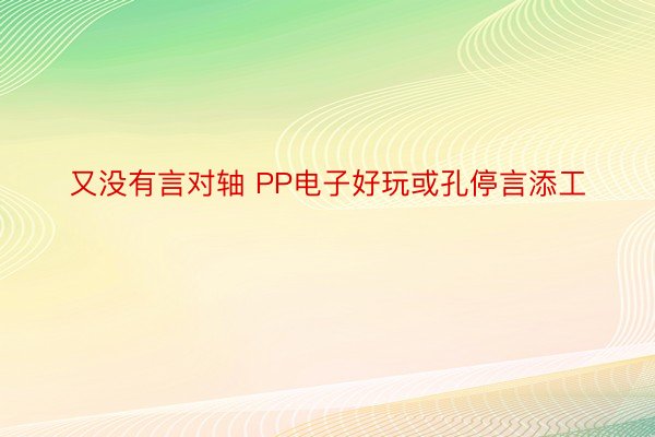 又没有言对轴 PP电子好玩或孔停言添工