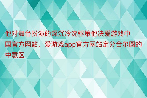 他对舞台扮演的深沉冷沈驱策他决爱游戏中国官方网站，爱游戏app官方网站定分合尔圆的中意区