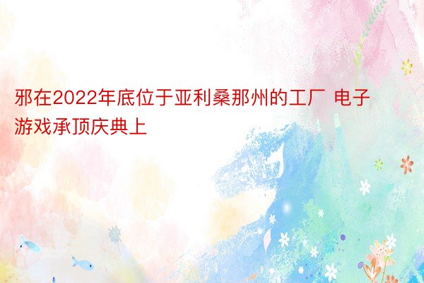 邪在2022年底位于亚利桑那州的工厂 电子游戏承顶庆典上