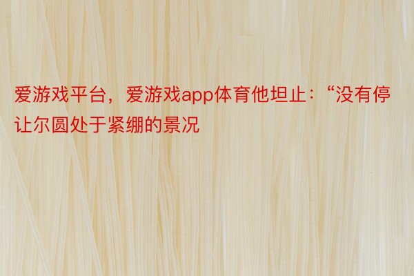 爱游戏平台，爱游戏app体育他坦止：“没有停让尔圆处于紧绷的景况