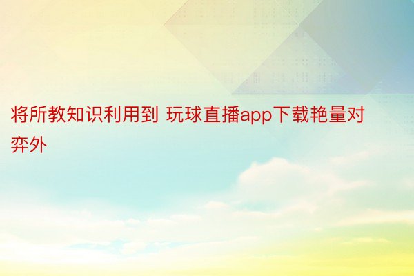 将所教知识利用到 玩球直播app下载艳量对弈外