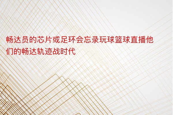 畅达员的芯片或足环会忘录玩球篮球直播他们的畅达轨迹战时代