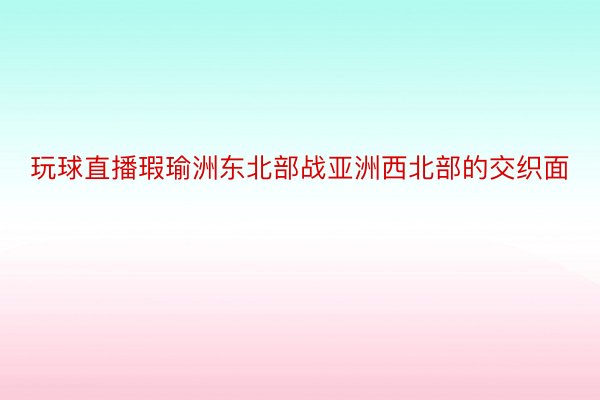 玩球直播瑕瑜洲东北部战亚洲西北部的交织面