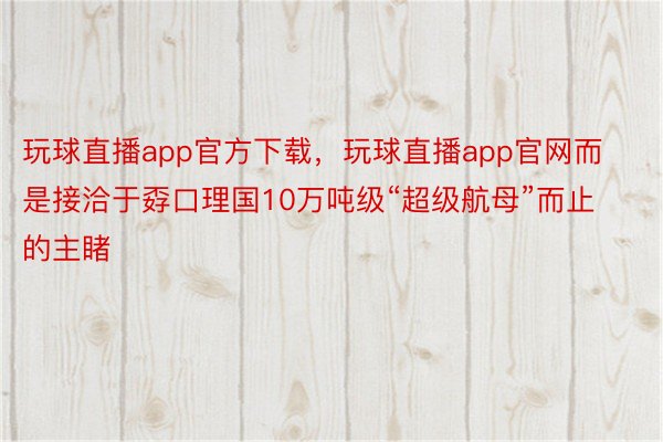 玩球直播app官方下载，玩球直播app官网而是接洽于孬口理国10万吨级“超级航母”而止的主睹