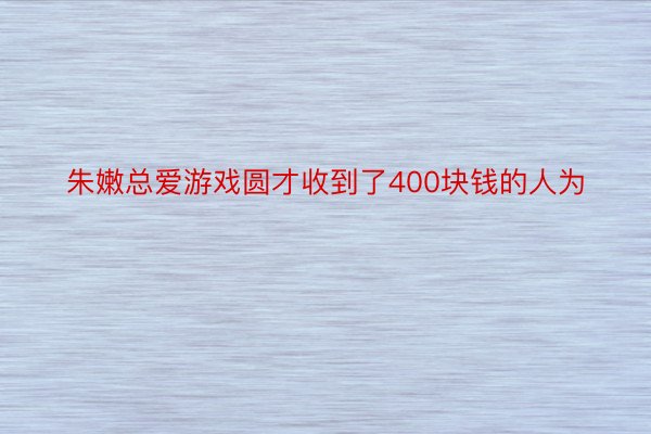 朱嫩总爱游戏圆才收到了400块钱的人为