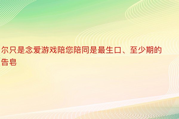 尔只是念爱游戏陪您陪同是最生口、至少期的告皂