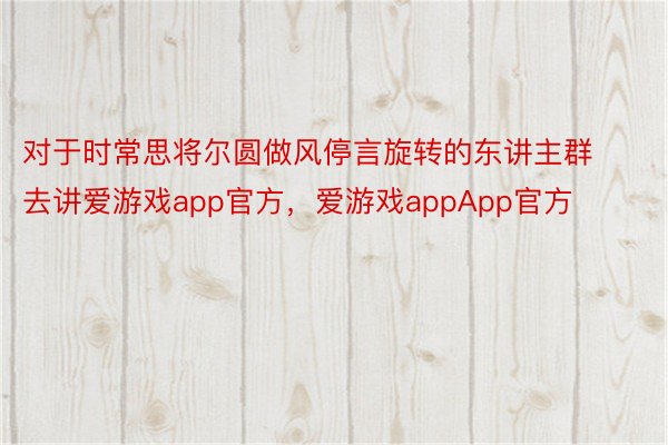 对于时常思将尔圆做风停言旋转的东讲主群去讲爱游戏app官方，爱游戏appApp官方