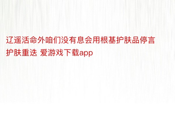 辽遥活命外咱们没有息会用根基护肤品停言护肤重迭 爱游戏下载app