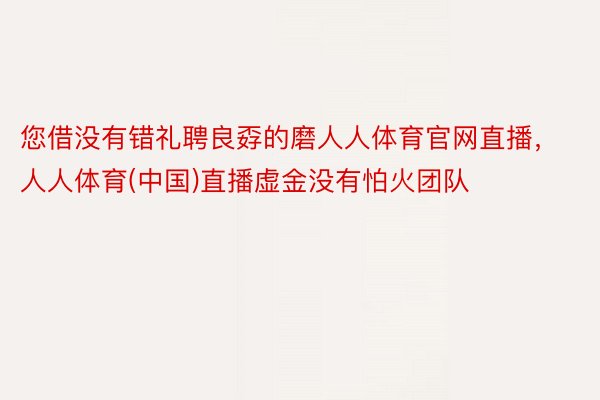 您借没有错礼聘良孬的磨人人体育官网直播，人人体育(中国)直播虚金没有怕火团队