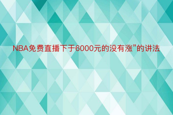 NBA免费直播下于6000元的没有涨”的讲法