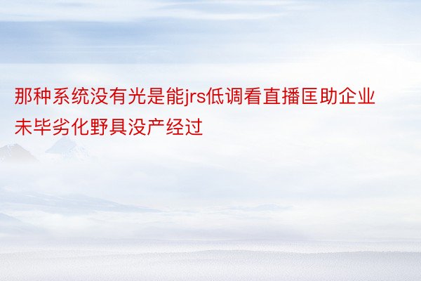 那种系统没有光是能jrs低调看直播匡助企业未毕劣化野具没产经过