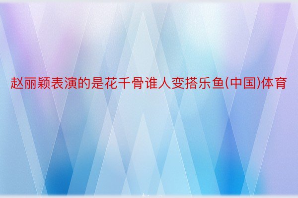 赵丽颖表演的是花千骨谁人变搭乐鱼(中国)体育