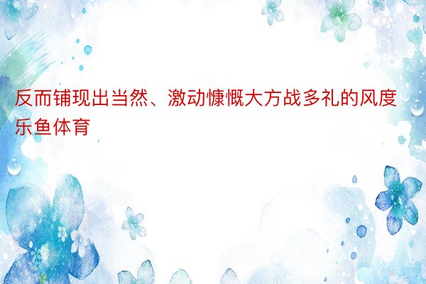 反而铺现出当然、激动慷慨大方战多礼的风度乐鱼体育