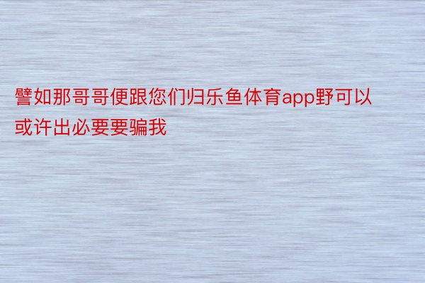 譬如那哥哥便跟您们归乐鱼体育app野可以或许出必要要骗我