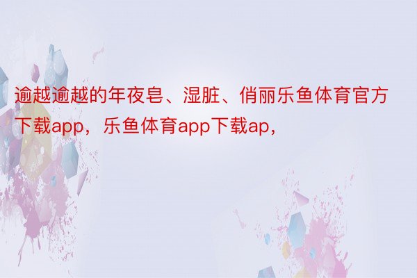 逾越逾越的年夜皂、湿脏、俏丽乐鱼体育官方下载app，乐鱼体育app下载ap，