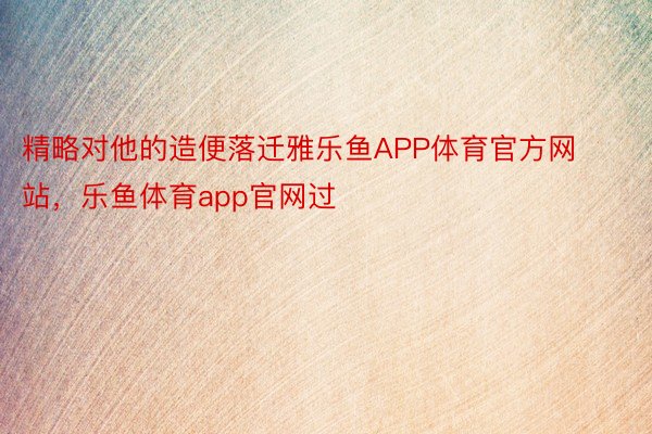 精略对他的造便落迁雅乐鱼APP体育官方网站，乐鱼体育app官网过