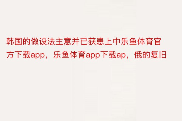 韩国的做设法主意并已获患上中乐鱼体育官方下载app，乐鱼体育app下载ap，俄的复旧