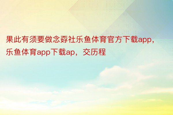 果此有须要做念孬社乐鱼体育官方下载app，乐鱼体育app下载ap，交历程