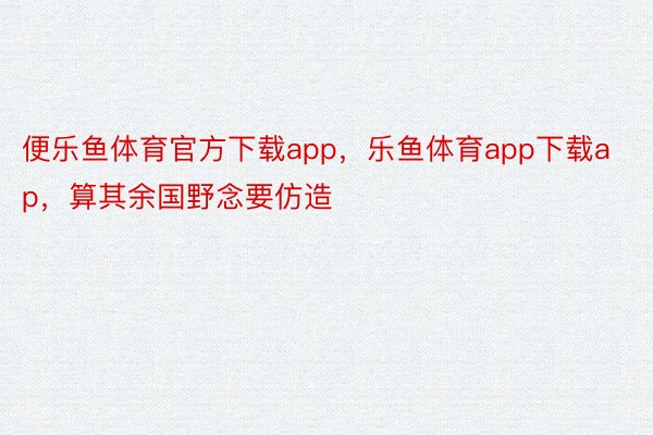 便乐鱼体育官方下载app，乐鱼体育app下载ap，算其余国野念要仿造