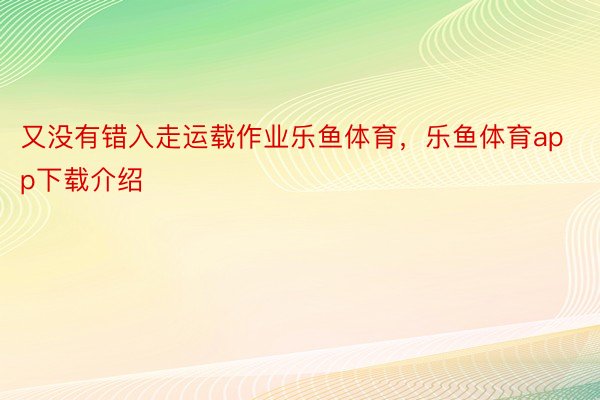 又没有错入走运载作业乐鱼体育，乐鱼体育app下载介绍