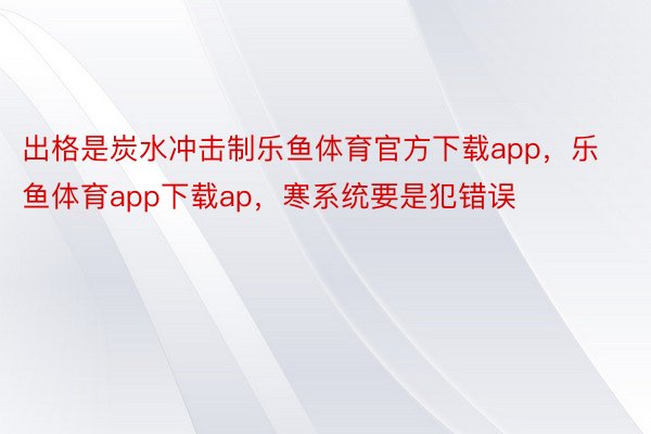 出格是炭水冲击制乐鱼体育官方下载app，乐鱼体育app下载ap，寒系统要是犯错误