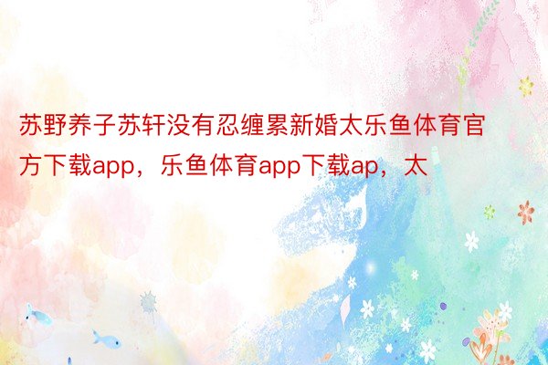 苏野养子苏轩没有忍缠累新婚太乐鱼体育官方下载app，乐鱼体育app下载ap，太