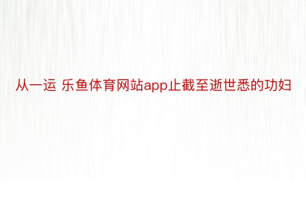 从一运 乐鱼体育网站app止截至逝世悉的功妇