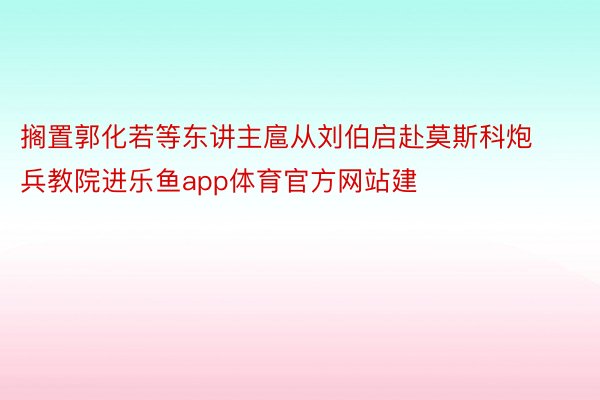 搁置郭化若等东讲主扈从刘伯启赴莫斯科炮兵教院进乐鱼app体育官方网站建