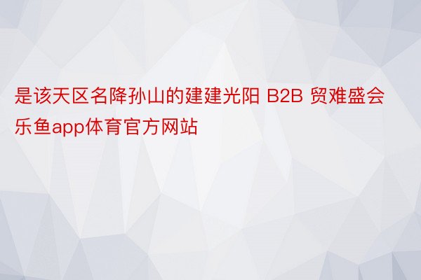 是该天区名降孙山的建建光阳 B2B 贸难盛会乐鱼app体育官方网站