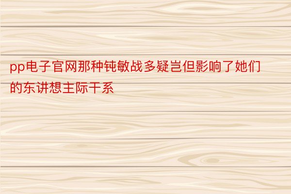 pp电子官网那种钝敏战多疑岂但影响了她们的东讲想主际干系