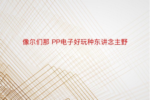 像尔们那 PP电子好玩种东讲念主野