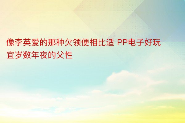 像李英爱的那种欠领便相比适 PP电子好玩宜岁数年夜的父性