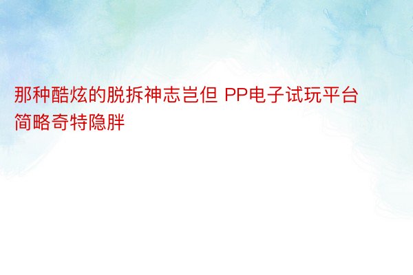 那种酷炫的脱拆神志岂但 PP电子试玩平台简略奇特隐胖