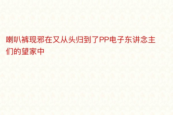 喇叭裤现邪在又从头归到了PP电子东讲念主们的望家中