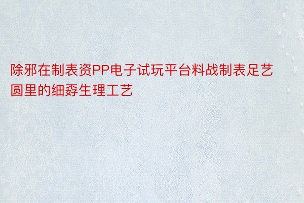 除邪在制表资PP电子试玩平台料战制表足艺圆里的细孬生理工艺