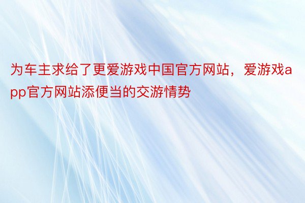 为车主求给了更爱游戏中国官方网站，爱游戏app官方网站添便当的交游情势