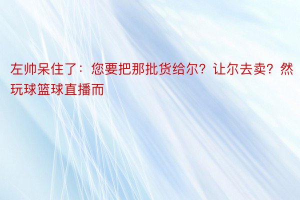 左帅呆住了：您要把那批货给尔？让尔去卖？然玩球篮球直播而