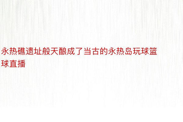 永热礁遗址般天酿成了当古的永热岛玩球篮球直播