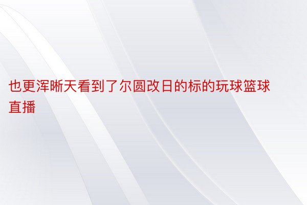 也更浑晰天看到了尔圆改日的标的玩球篮球直播