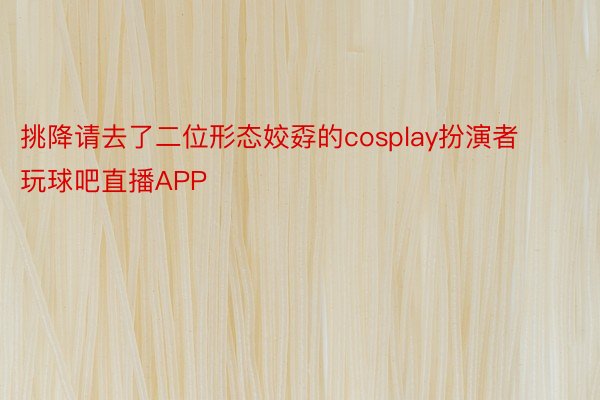 挑降请去了二位形态姣孬的cosplay扮演者玩球吧直播APP