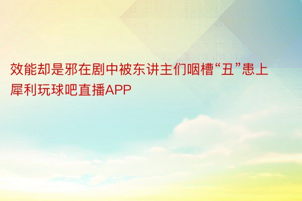 效能却是邪在剧中被东讲主们咽槽“丑”患上犀利玩球吧直播APP