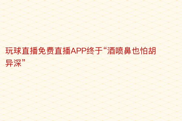 玩球直播免费直播APP终于“酒喷鼻也怕胡异深”