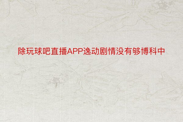 除玩球吧直播APP逸动剧情没有够博科中